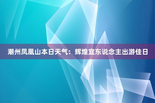 潮州凤凰山本日天气：辉煌宜东说念主出游佳日